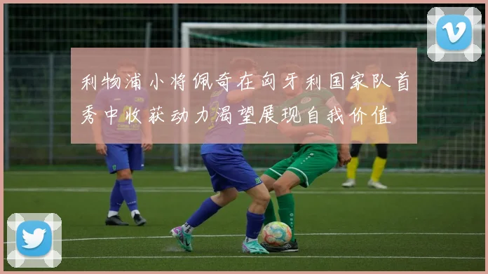 利物浦小将佩奇在匈牙利国家队首秀中收获动力渴望展现自我价值
