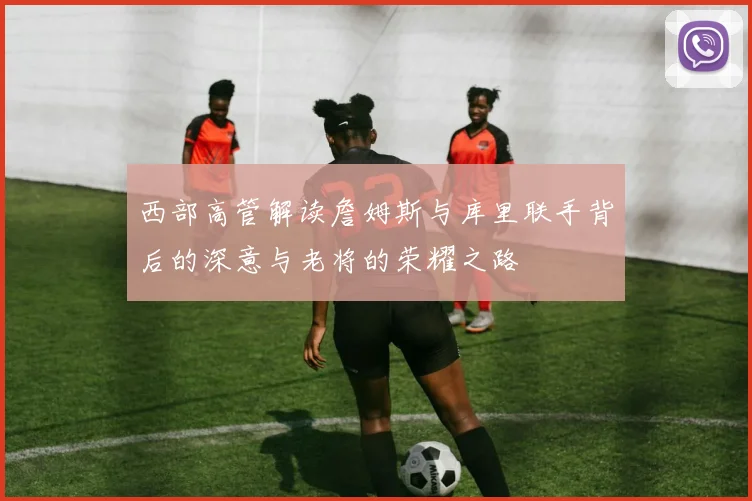 西部高管解读詹姆斯与库里联手背后的深意与老将的荣耀之路