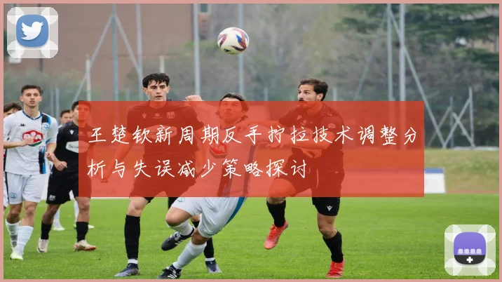 王楚钦新周期反手拧拉技术调整分析与失误减少策略探讨