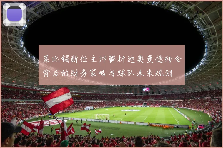 莱比锡新任主帅解析迪奥曼德转会背后的财务策略与球队未来规划