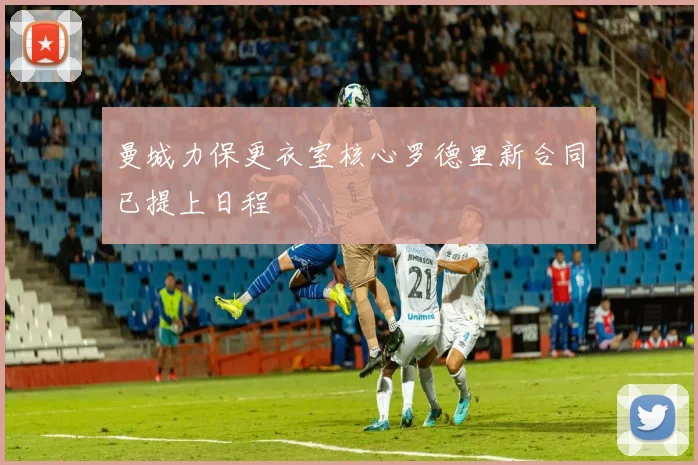 曼城力保更衣室核心罗德里新合同已提上日程