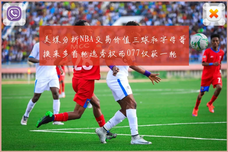 美媒分析NBA交易价值三球和字母哥换来多首轮选秀权而077仅获一轮