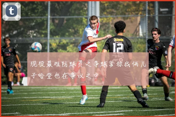 现役最难防球员之争球爹称我俩儿子哈登也在争议之中