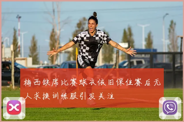 梅西缺席比赛球衣依旧保住赛后无人求换训练服引发关注