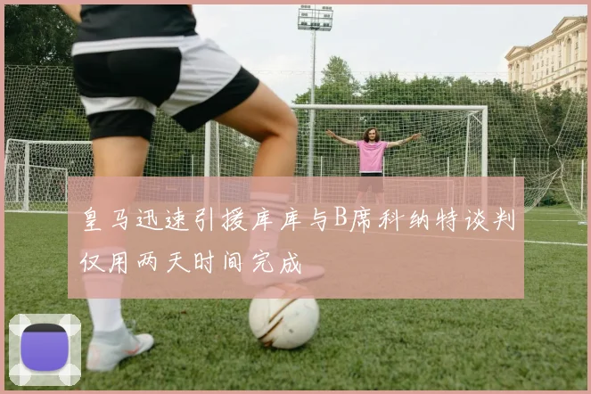 皇马迅速引援库库与B席科纳特谈判仅用两天时间完成