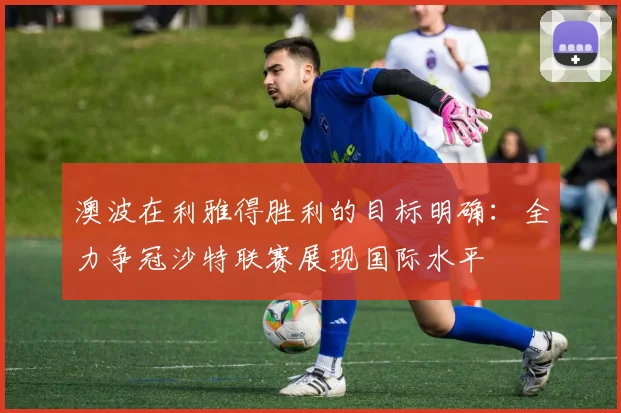澳波在利雅得胜利的目标明确：全力争冠沙特联赛展现国际水平