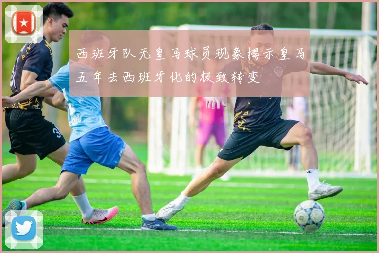 西班牙队无皇马球员现象揭示皇马五年去西班牙化的极致转变