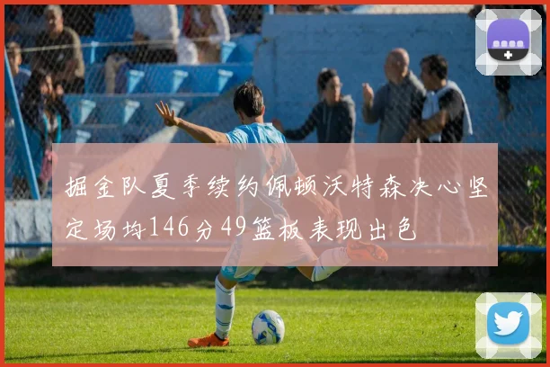 掘金队夏季续约佩顿沃特森决心坚定场均146分49篮板表现出色