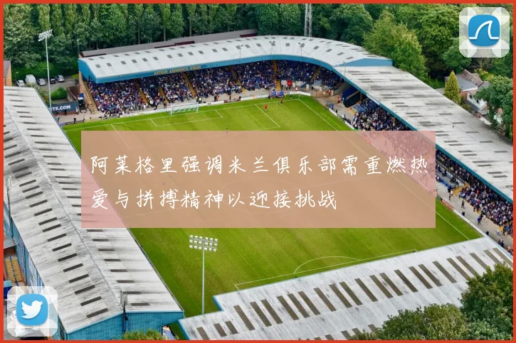 阿莱格里强调米兰俱乐部需重燃热爱与拼搏精神以迎接挑战