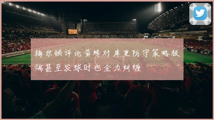 梅尔顿评论黄蜂对库里防守策略极端甚至发球时也全力纠缠