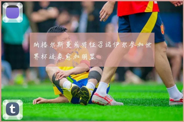 纳格尔斯曼或将征召诺伊尔参加世界杯迹象愈加明显