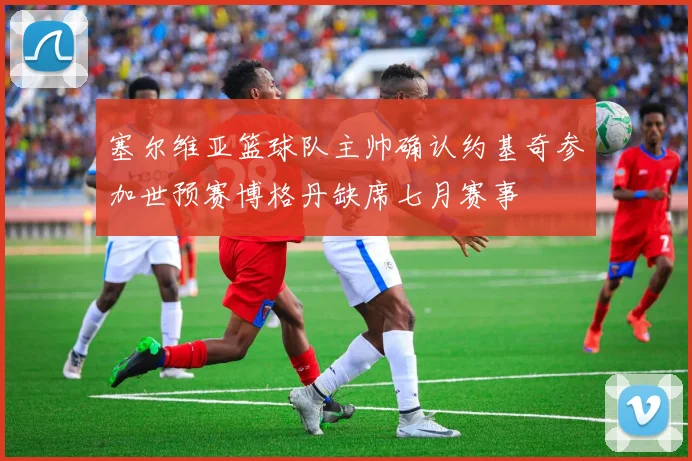 塞尔维亚篮球队主帅确认约基奇参加世预赛博格丹缺席七月赛事