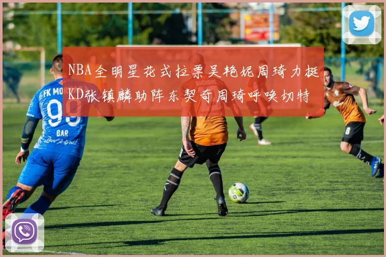 NBA全明星花式拉票吴艳妮周琦力挺KD张镇麟助阵东契奇周琦呼唤切特共襄盛举