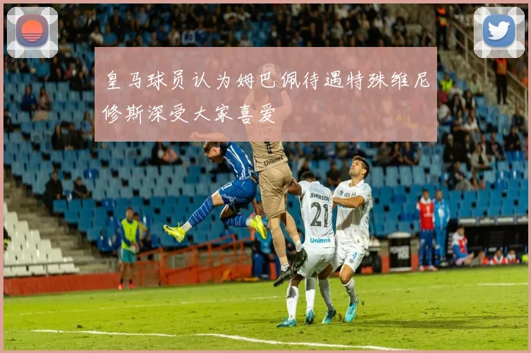 皇马球员认为姆巴佩待遇特殊维尼修斯深受大家喜爱
