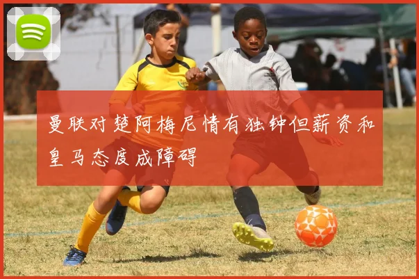 曼联对楚阿梅尼情有独钟但薪资和皇马态度成障碍