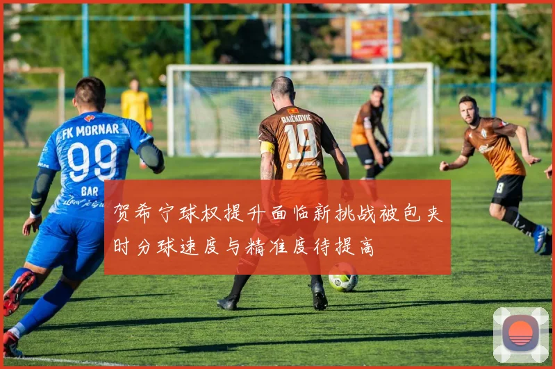 贺希宁球权提升面临新挑战被包夹时分球速度与精准度待提高