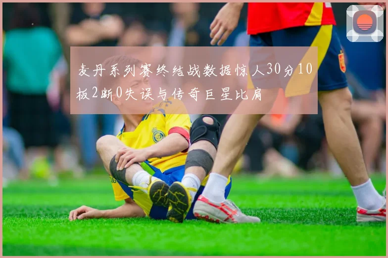 麦丹系列赛终结战数据惊人30分10板2断0失误与传奇巨星比肩