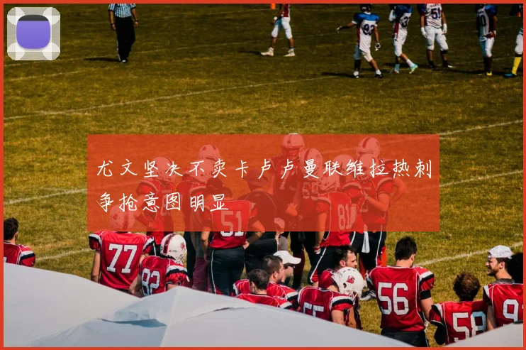 尤文坚决不卖卡卢卢曼联维拉热刺争抢意图明显