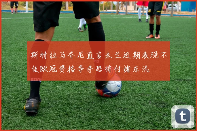 斯特拉马乔尼直言米兰近期表现不佳欧冠资格争夺恐将付诸东流