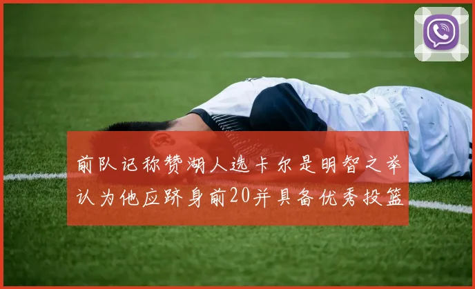 前队记称赞湖人选卡尔是明智之举认为他应跻身前20并具备优秀投篮和防守能力