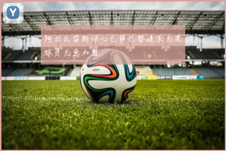阿尔瓦雷斯倾心巴萨巴黎追求无果球员无意加盟