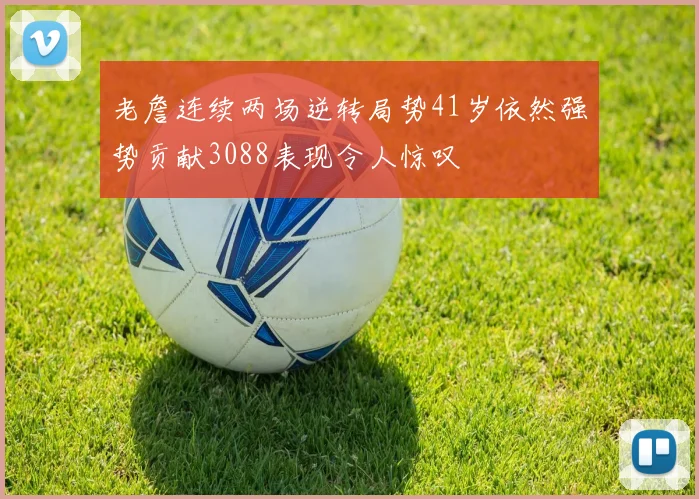 老詹连续两场逆转局势41岁依然强势贡献3088表现令人惊叹