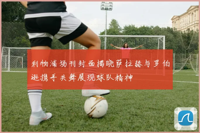 利物浦场刊封面揭晓萨拉赫与罗伯逊携手共舞展现球队精神