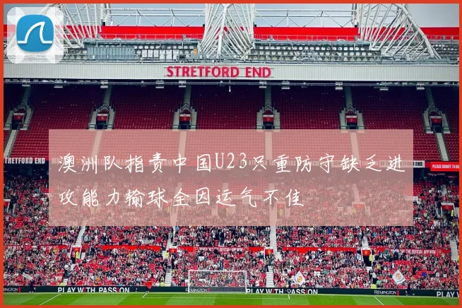 澳洲队指责中国U23只重防守缺乏进攻能力输球全因运气不佳