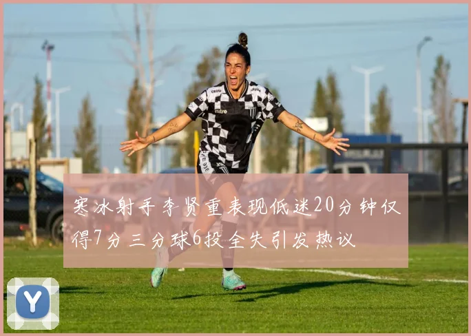 寒冰射手李贤重表现低迷20分钟仅得7分三分球6投全失引发热议