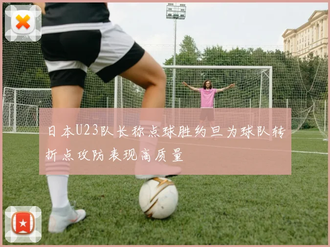 日本U23队长称点球胜约旦为球队转折点攻防表现高质量