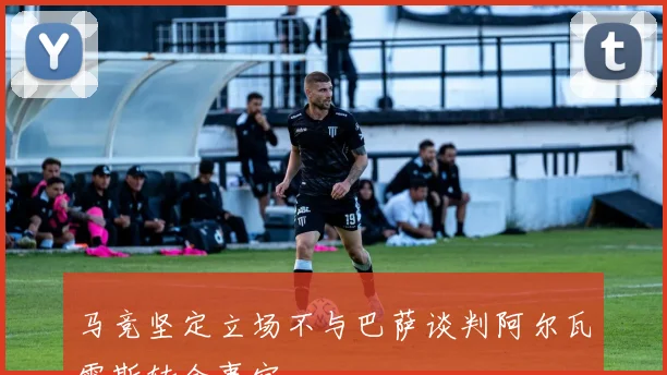 马竞坚定立场不与巴萨谈判阿尔瓦雷斯转会事宜