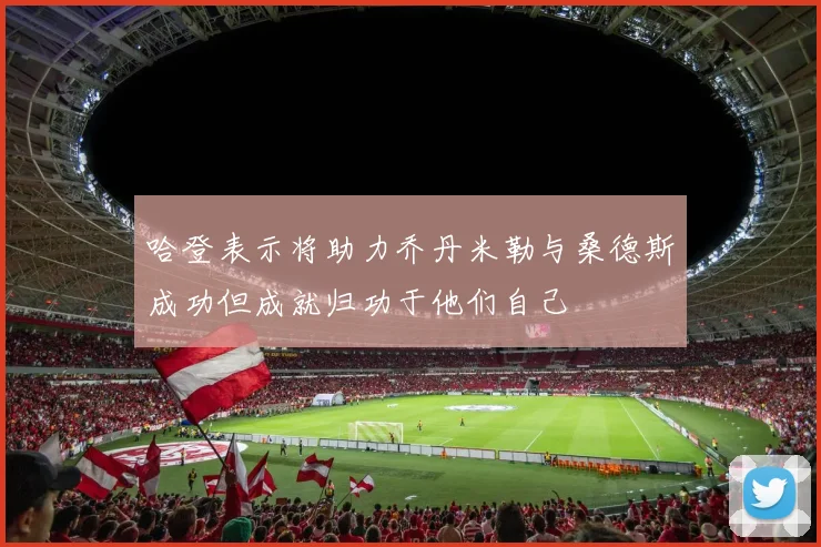 哈登表示将助力乔丹米勒与桑德斯成功但成就归功于他们自己
