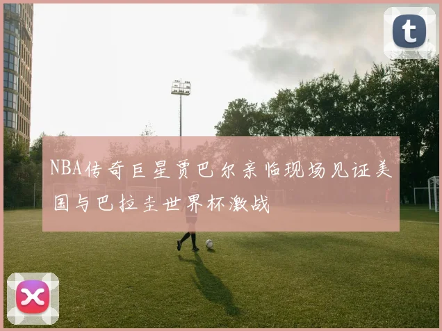 NBA传奇巨星贾巴尔亲临现场见证美国与巴拉圭世界杯激战