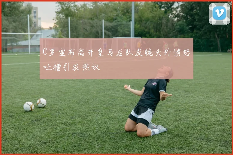 C罗宣布离开皇马后队友镜头外愤怒吐槽引发热议